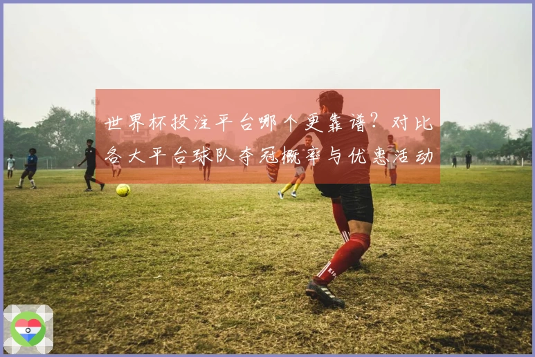 世界杯投注平台哪个更靠谱？对比各大平台球队夺冠概率与优惠活动